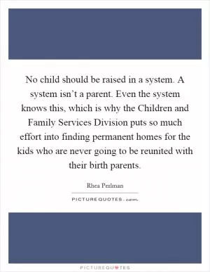 No child should be raised in a system. A system isn’t a parent. Even the system knows this, which is why the Children and Family Services Division puts so much effort into finding permanent homes for the kids who are never going to be reunited with their birth parents Picture Quote #1