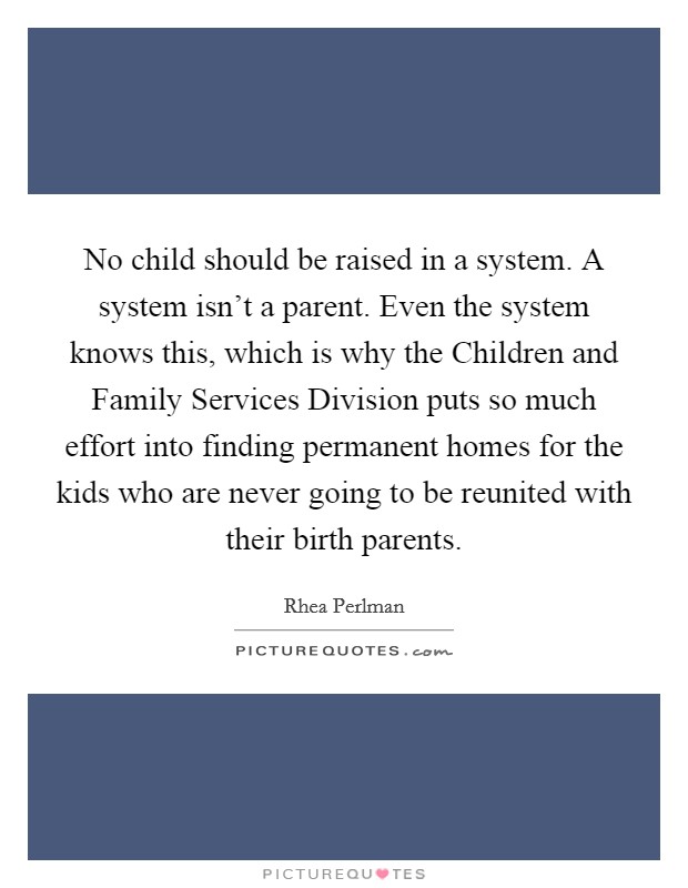 No child should be raised in a system. A system isn't a parent. Even the system knows this, which is why the Children and Family Services Division puts so much effort into finding permanent homes for the kids who are never going to be reunited with their birth parents. Picture Quote #1