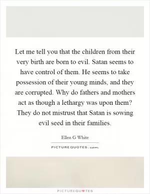 Let me tell you that the children from their very birth are born to evil. Satan seems to have control of them. He seems to take possession of their young minds, and they are corrupted. Why do fathers and mothers act as though a lethargy was upon them? They do not mistrust that Satan is sowing evil seed in their families Picture Quote #1