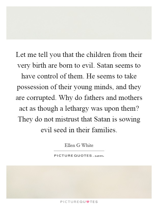 Let me tell you that the children from their very birth are born to evil. Satan seems to have control of them. He seems to take possession of their young minds, and they are corrupted. Why do fathers and mothers act as though a lethargy was upon them? They do not mistrust that Satan is sowing evil seed in their families. Picture Quote #1