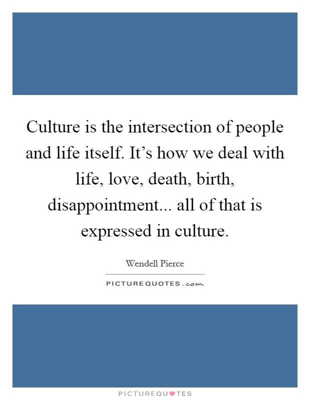 Culture is the intersection of people and life itself. It's how we deal with life, love, death, birth, disappointment... all of that is expressed in culture. Picture Quote #1