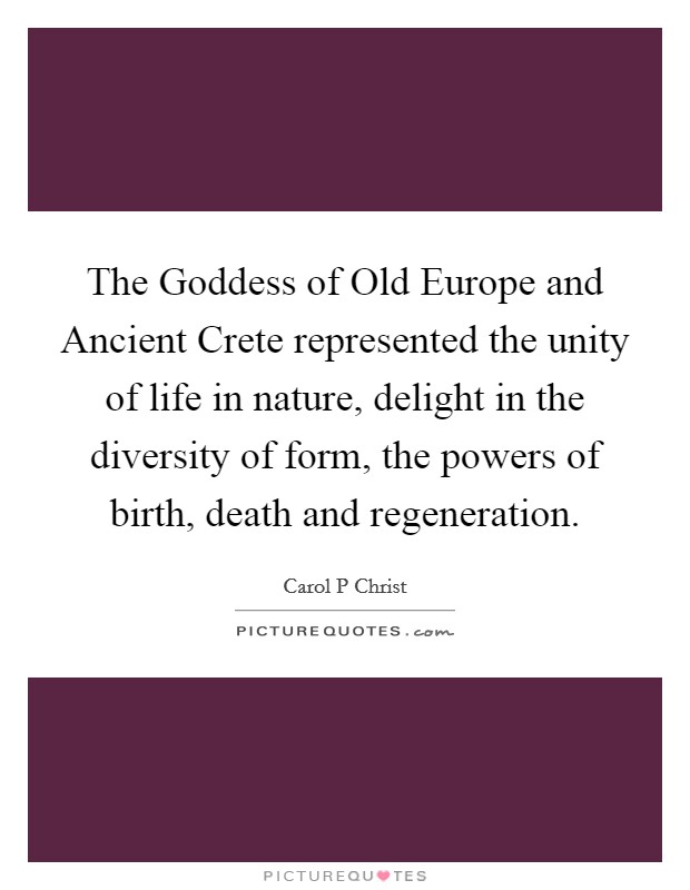 The Goddess of Old Europe and Ancient Crete represented the unity of life in nature, delight in the diversity of form, the powers of birth, death and regeneration. Picture Quote #1