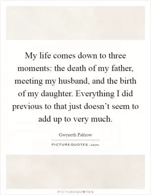 My life comes down to three moments: the death of my father, meeting my husband, and the birth of my daughter. Everything I did previous to that just doesn’t seem to add up to very much Picture Quote #1