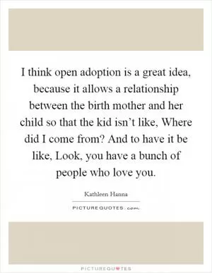 I think open adoption is a great idea, because it allows a relationship between the birth mother and her child so that the kid isn’t like, Where did I come from? And to have it be like, Look, you have a bunch of people who love you Picture Quote #1