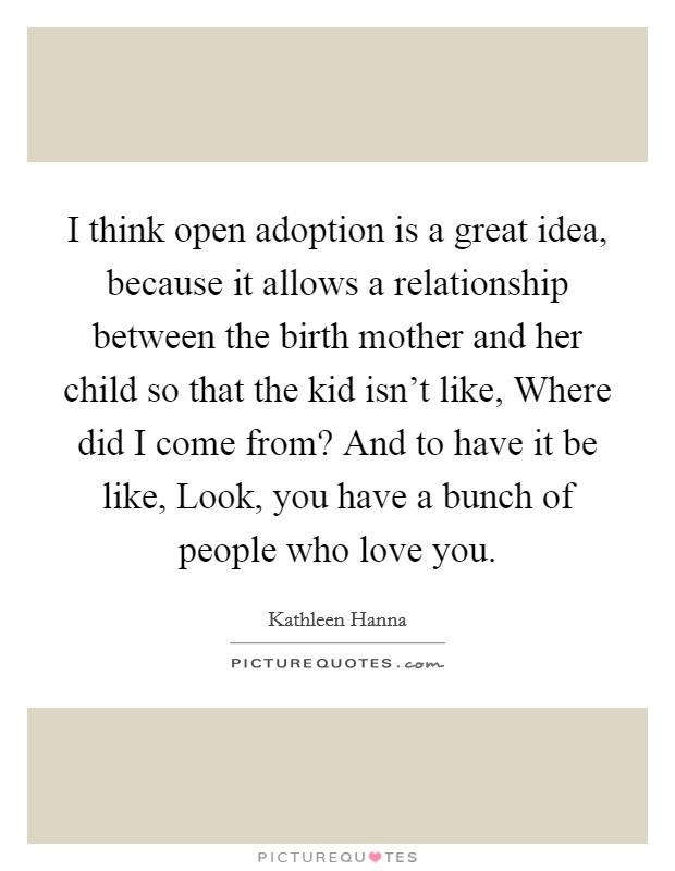 I think open adoption is a great idea, because it allows a relationship between the birth mother and her child so that the kid isn't like, Where did I come from? And to have it be like, Look, you have a bunch of people who love you. Picture Quote #1