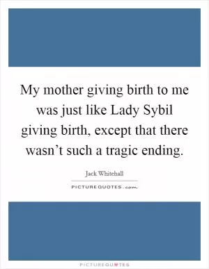 My mother giving birth to me was just like Lady Sybil giving birth, except that there wasn’t such a tragic ending Picture Quote #1