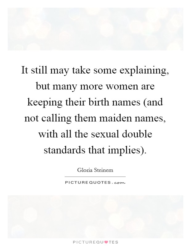 It still may take some explaining, but many more women are keeping their birth names (and not calling them maiden names, with all the sexual double standards that implies). Picture Quote #1