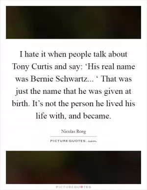 I hate it when people talk about Tony Curtis and say: ‘His real name was Bernie Schwartz... ‘ That was just the name that he was given at birth. It’s not the person he lived his life with, and became Picture Quote #1