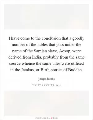 I have come to the conclusion that a goodly number of the fables that pass under the name of the Samian slave, Aesop, were derived from India, probably from the same source whence the same tales were utilised in the Jatakas, or Birth-stories of Buddha Picture Quote #1