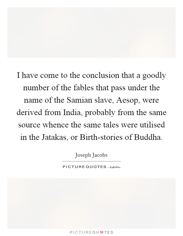 I have come to the conclusion that a goodly number of the fables that pass under the name of the Samian slave, Aesop, were derived from India, probably from the same source whence the same tales were utilised in the Jatakas, or Birth-stories of Buddha. Picture Quote #1
