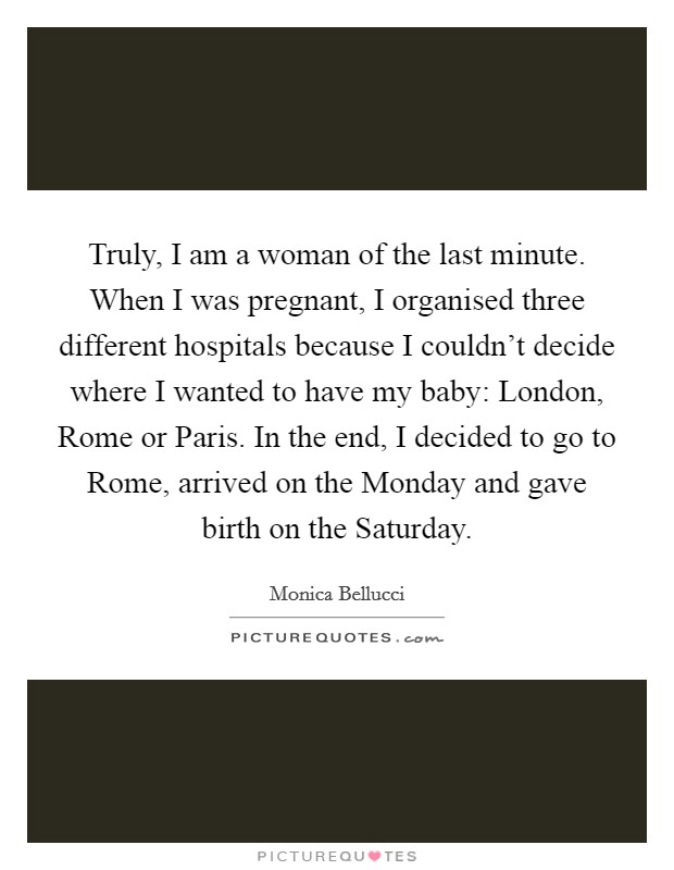 Truly, I am a woman of the last minute. When I was pregnant, I organised three different hospitals because I couldn't decide where I wanted to have my baby: London, Rome or Paris. In the end, I decided to go to Rome, arrived on the Monday and gave birth on the Saturday. Picture Quote #1