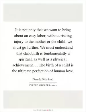It is not only that we want to bring about an easy labor, without risking injury to the mother or the child; we must go further. We must understand that childbirth is fundamentally a spiritual, as well as a physical, achievement. . . The birth of a child is the ultimate perfection of human love Picture Quote #1