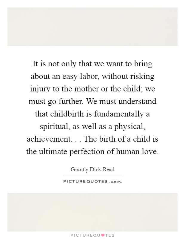 It is not only that we want to bring about an easy labor, without risking injury to the mother or the child; we must go further. We must understand that childbirth is fundamentally a spiritual, as well as a physical, achievement. . . The birth of a child is the ultimate perfection of human love. Picture Quote #1