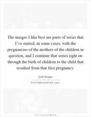 The images I like best are parts of series that I’ve started, in some cases, with the pregnancies of the mothers of the children in question, and I continue that series right on through the birth of children to the child that resulted from that first pregnancy Picture Quote #1
