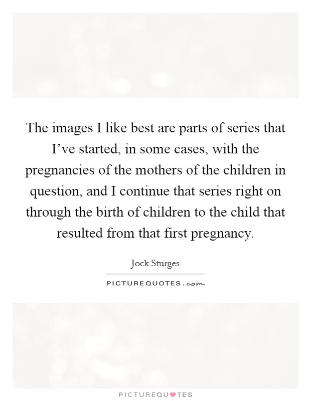 The images I like best are parts of series that I've started, in some cases, with the pregnancies of the mothers of the children in question, and I continue that series right on through the birth of children to the child that resulted from that first pregnancy. Picture Quote #1