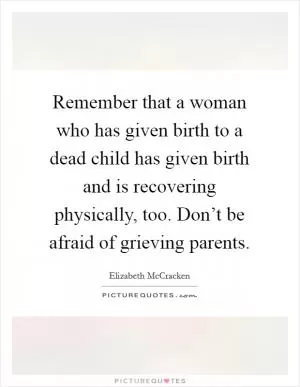 Remember that a woman who has given birth to a dead child has given birth and is recovering physically, too. Don’t be afraid of grieving parents Picture Quote #1