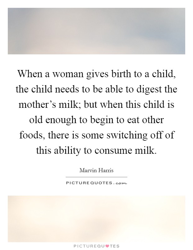 When a woman gives birth to a child, the child needs to be able to digest the mother's milk; but when this child is old enough to begin to eat other foods, there is some switching off of this ability to consume milk. Picture Quote #1