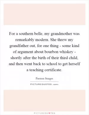 For a southern belle, my grandmother was remarkably modern. She threw my grandfather out, for one thing - some kind of argument about bourbon whiskey - shortly after the birth of their third child, and then went back to school to get herself a teaching certificate Picture Quote #1