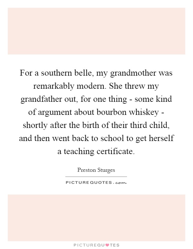 For a southern belle, my grandmother was remarkably modern. She threw my grandfather out, for one thing - some kind of argument about bourbon whiskey - shortly after the birth of their third child, and then went back to school to get herself a teaching certificate. Picture Quote #1