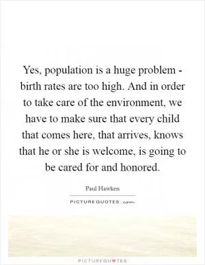 Yes, population is a huge problem - birth rates are too high. And in order to take care of the environment, we have to make sure that every child that comes here, that arrives, knows that he or she is welcome, is going to be cared for and honored Picture Quote #1
