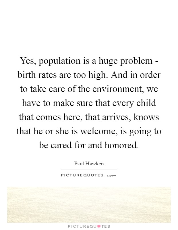 Yes, population is a huge problem - birth rates are too high. And in order to take care of the environment, we have to make sure that every child that comes here, that arrives, knows that he or she is welcome, is going to be cared for and honored. Picture Quote #1