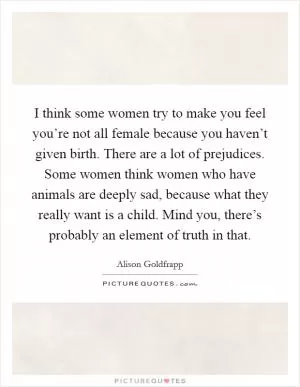I think some women try to make you feel you’re not all female because you haven’t given birth. There are a lot of prejudices. Some women think women who have animals are deeply sad, because what they really want is a child. Mind you, there’s probably an element of truth in that Picture Quote #1