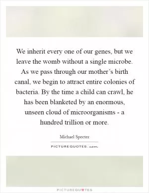 We inherit every one of our genes, but we leave the womb without a single microbe. As we pass through our mother’s birth canal, we begin to attract entire colonies of bacteria. By the time a child can crawl, he has been blanketed by an enormous, unseen cloud of microorganisms - a hundred trillion or more Picture Quote #1