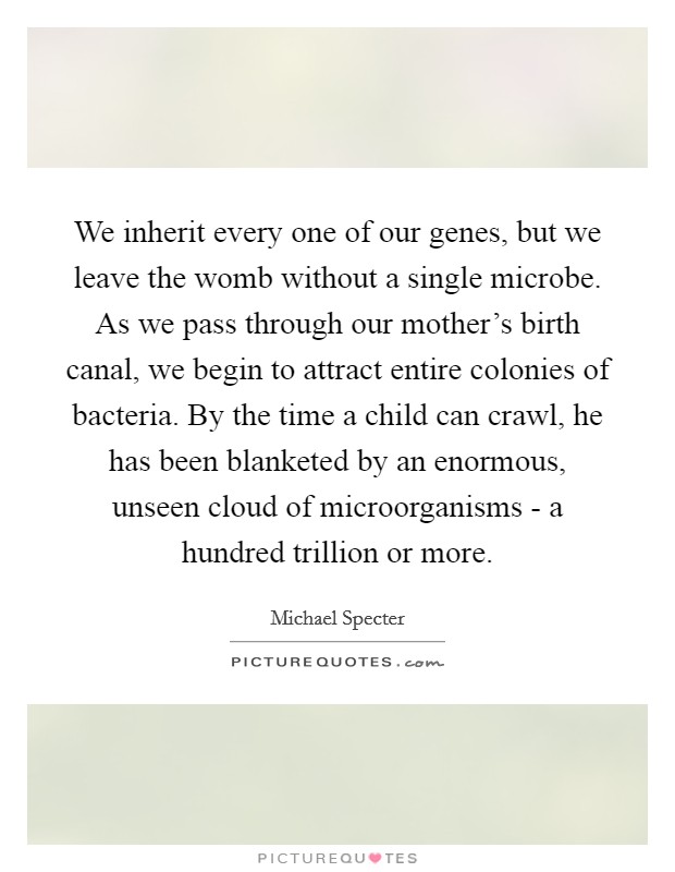 We inherit every one of our genes, but we leave the womb without a single microbe. As we pass through our mother's birth canal, we begin to attract entire colonies of bacteria. By the time a child can crawl, he has been blanketed by an enormous, unseen cloud of microorganisms - a hundred trillion or more. Picture Quote #1