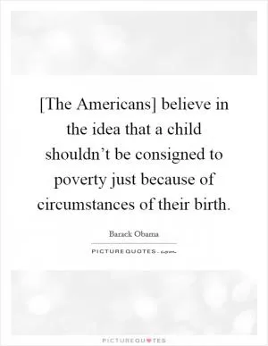 [The Americans] believe in the idea that a child shouldn’t be consigned to poverty just because of circumstances of their birth Picture Quote #1