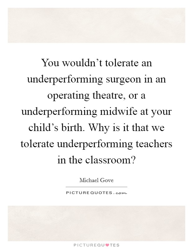 You wouldn't tolerate an underperforming surgeon in an operating theatre, or a underperforming midwife at your child's birth. Why is it that we tolerate underperforming teachers in the classroom? Picture Quote #1