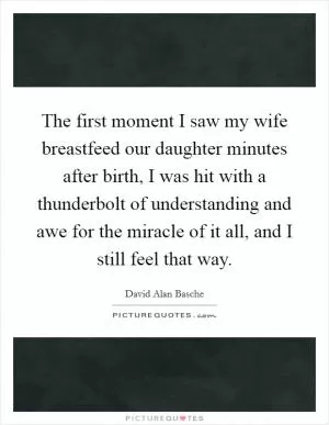 The first moment I saw my wife breastfeed our daughter minutes after birth, I was hit with a thunderbolt of understanding and awe for the miracle of it all, and I still feel that way Picture Quote #1