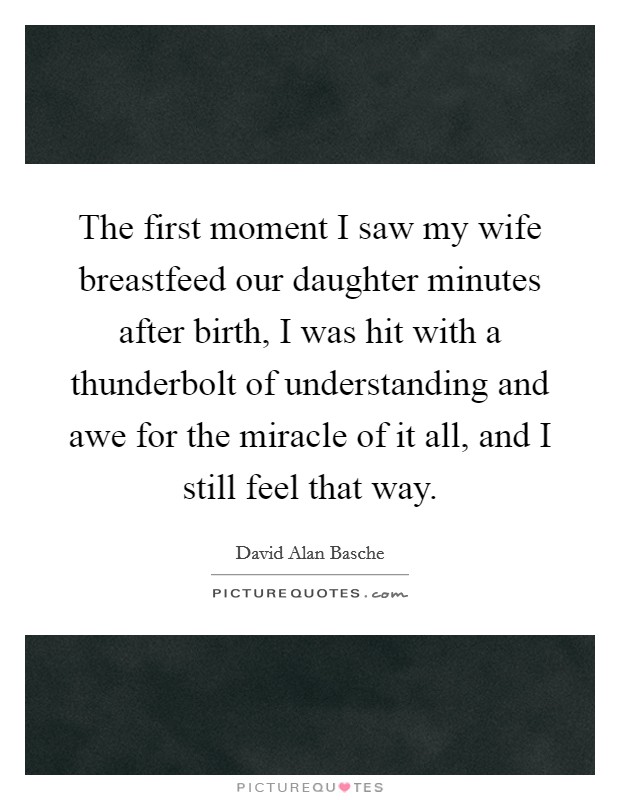 The first moment I saw my wife breastfeed our daughter minutes after birth, I was hit with a thunderbolt of understanding and awe for the miracle of it all, and I still feel that way. Picture Quote #1