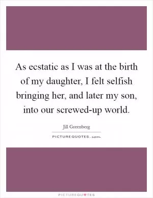 As ecstatic as I was at the birth of my daughter, I felt selfish bringing her, and later my son, into our screwed-up world Picture Quote #1