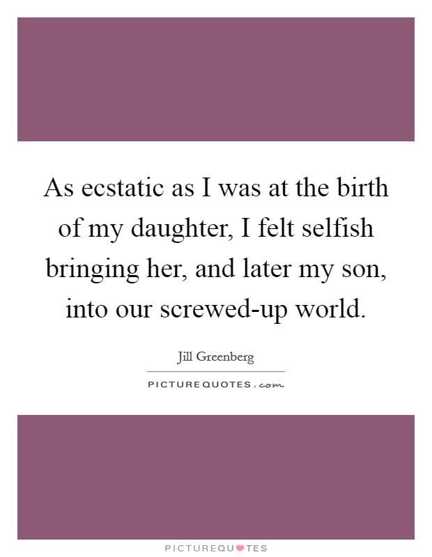 As ecstatic as I was at the birth of my daughter, I felt selfish bringing her, and later my son, into our screwed-up world. Picture Quote #1