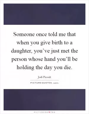 Someone once told me that when you give birth to a daughter, you’ve just met the person whose hand you’ll be holding the day you die Picture Quote #1