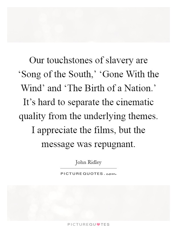 Our touchstones of slavery are ‘Song of the South,' ‘Gone With the Wind' and ‘The Birth of a Nation.' It's hard to separate the cinematic quality from the underlying themes. I appreciate the films, but the message was repugnant. Picture Quote #1