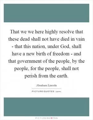 That we we here highly resolve that these dead shall not have died in vain - that this nation, under God, shall have a new birth of freedom - and that government of the people, by the people, for the people, shall not perish from the earth Picture Quote #1