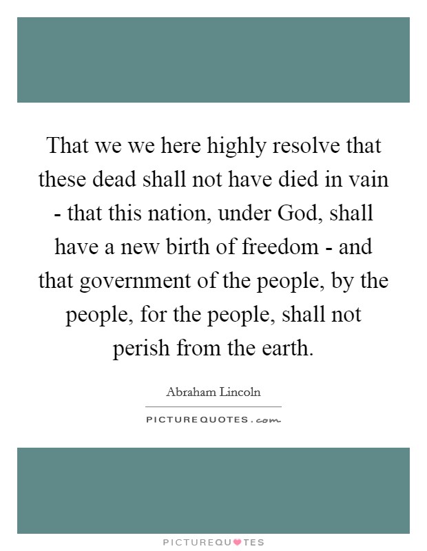 That we we here highly resolve that these dead shall not have died in vain - that this nation, under God, shall have a new birth of freedom - and that government of the people, by the people, for the people, shall not perish from the earth. Picture Quote #1