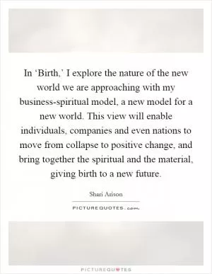 In ‘Birth,’ I explore the nature of the new world we are approaching with my business-spiritual model, a new model for a new world. This view will enable individuals, companies and even nations to move from collapse to positive change, and bring together the spiritual and the material, giving birth to a new future Picture Quote #1