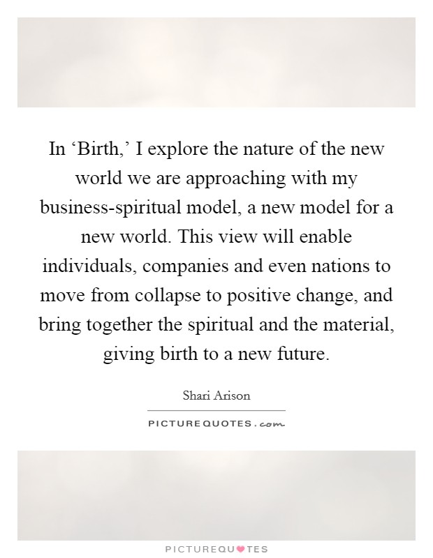 In ‘Birth,' I explore the nature of the new world we are approaching with my business-spiritual model, a new model for a new world. This view will enable individuals, companies and even nations to move from collapse to positive change, and bring together the spiritual and the material, giving birth to a new future. Picture Quote #1