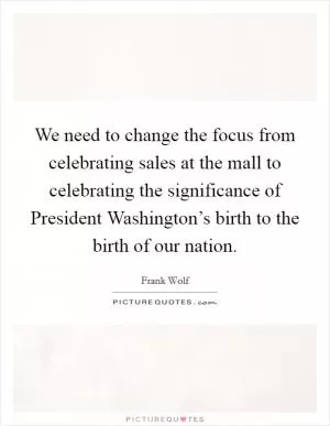 We need to change the focus from celebrating sales at the mall to celebrating the significance of President Washington’s birth to the birth of our nation Picture Quote #1