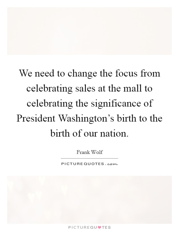 We need to change the focus from celebrating sales at the mall to celebrating the significance of President Washington's birth to the birth of our nation. Picture Quote #1