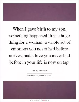 When I gave birth to my son, something happened. It is a huge thing for a woman: a whole set of emotions you never had before arrives, and a love you never had before in your life is now on tap Picture Quote #1