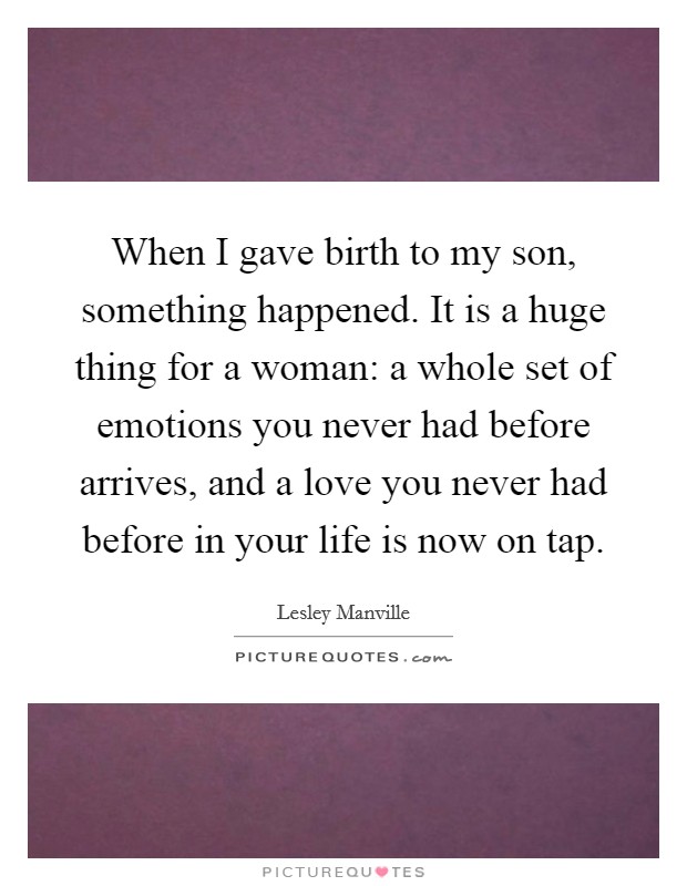 When I gave birth to my son, something happened. It is a huge thing for a woman: a whole set of emotions you never had before arrives, and a love you never had before in your life is now on tap. Picture Quote #1