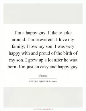 I’m a happy guy. I like to joke around. I’m irreverent. I love my family; I love my son. I was very happy with and proud of the birth of my son. I grew up a lot after he was born. I’m just an easy and happy guy Picture Quote #1