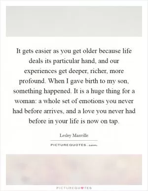 It gets easier as you get older because life deals its particular hand, and our experiences get deeper, richer, more profound. When I gave birth to my son, something happened. It is a huge thing for a woman: a whole set of emotions you never had before arrives, and a love you never had before in your life is now on tap Picture Quote #1