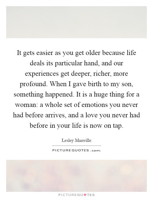 It gets easier as you get older because life deals its particular hand, and our experiences get deeper, richer, more profound. When I gave birth to my son, something happened. It is a huge thing for a woman: a whole set of emotions you never had before arrives, and a love you never had before in your life is now on tap. Picture Quote #1
