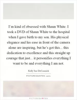I’m kind of obsessed with Shaun White. I took a DVD of Shaun White to the hospital when I gave birth to my son. His physical elegance and his ease in front of the camera alone are inspiring, but he’s got this... this dedication to excellence and this straight up courage that just... it personifies everything I want to be and everything I am not Picture Quote #1
