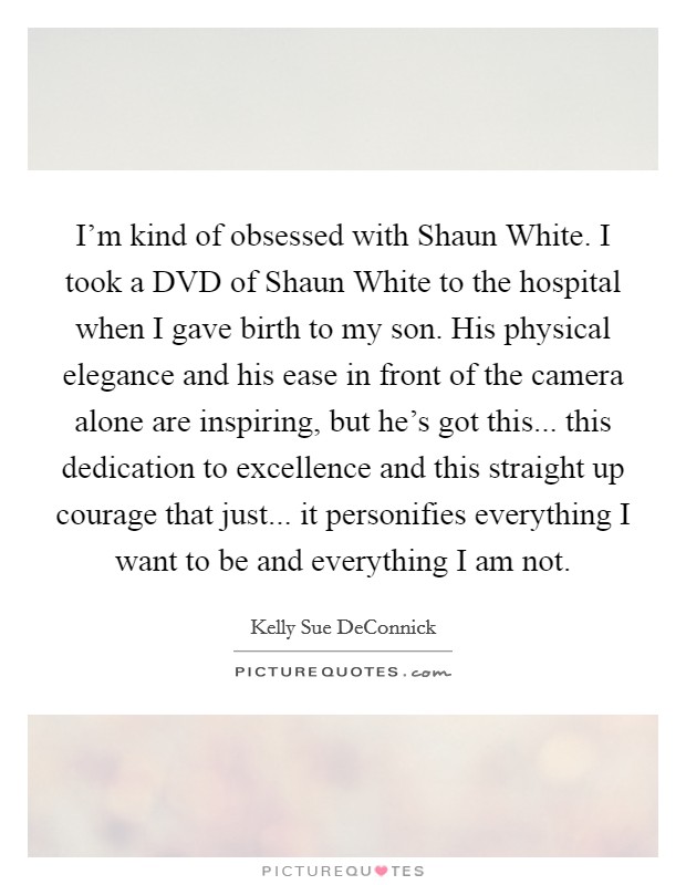 I'm kind of obsessed with Shaun White. I took a DVD of Shaun White to the hospital when I gave birth to my son. His physical elegance and his ease in front of the camera alone are inspiring, but he's got this... this dedication to excellence and this straight up courage that just... it personifies everything I want to be and everything I am not. Picture Quote #1
