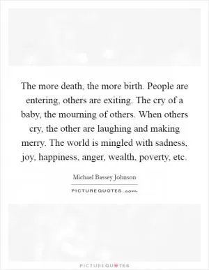 The more death, the more birth. People are entering, others are exiting. The cry of a baby, the mourning of others. When others cry, the other are laughing and making merry. The world is mingled with sadness, joy, happiness, anger, wealth, poverty, etc Picture Quote #1